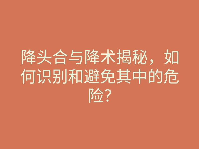 降头合与降术揭秘,如何识别和避免其中的危险?