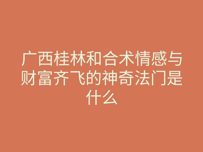 广西桂林和合术情感与财富齐飞的神奇法门是什么