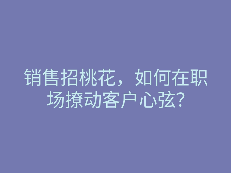 销售招桃花,如何在职场撩动客户心弦?