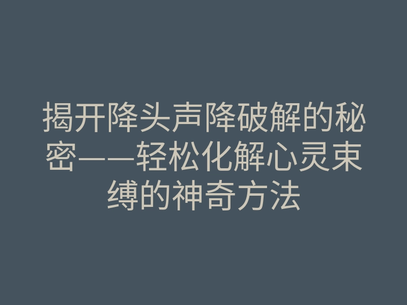 揭开降头声降破解的秘密——轻松化解心灵束缚的神奇方法