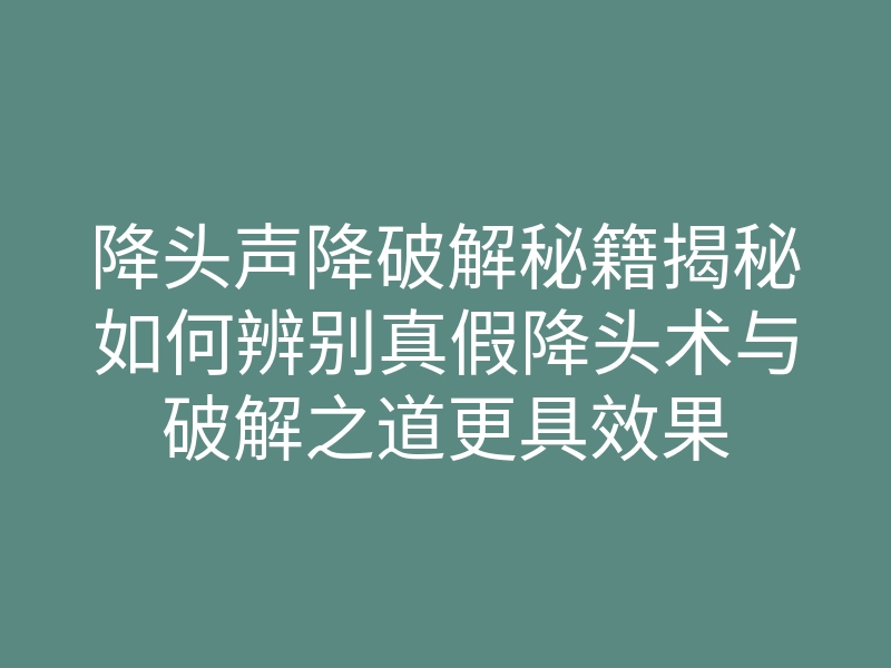 降头声降破解秘籍揭秘如何辨别真假降头术与破解之道更具效果