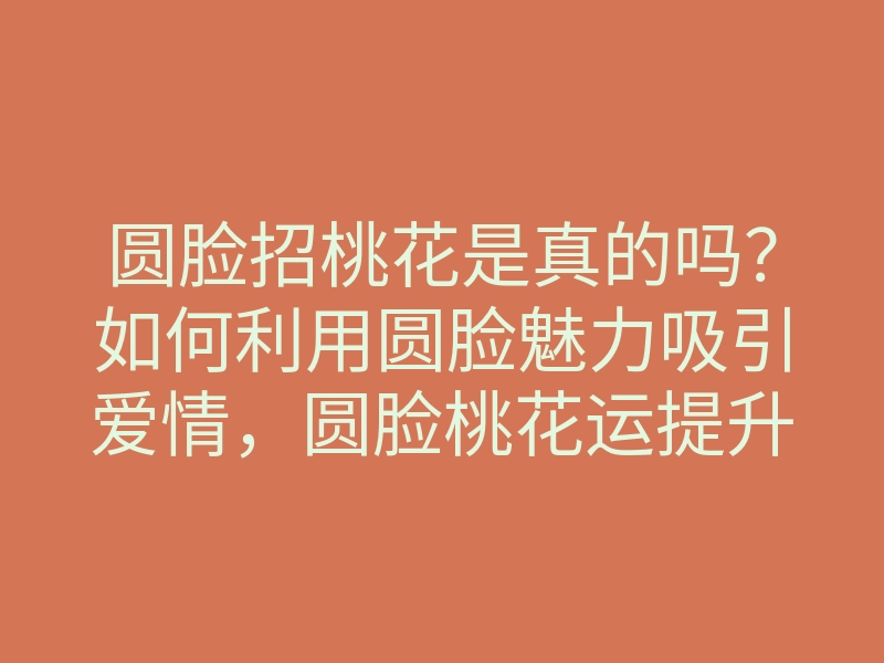 圆脸招桃花是真的吗?如何利用圆脸魅力吸引爱情,圆脸桃花运提升技巧
