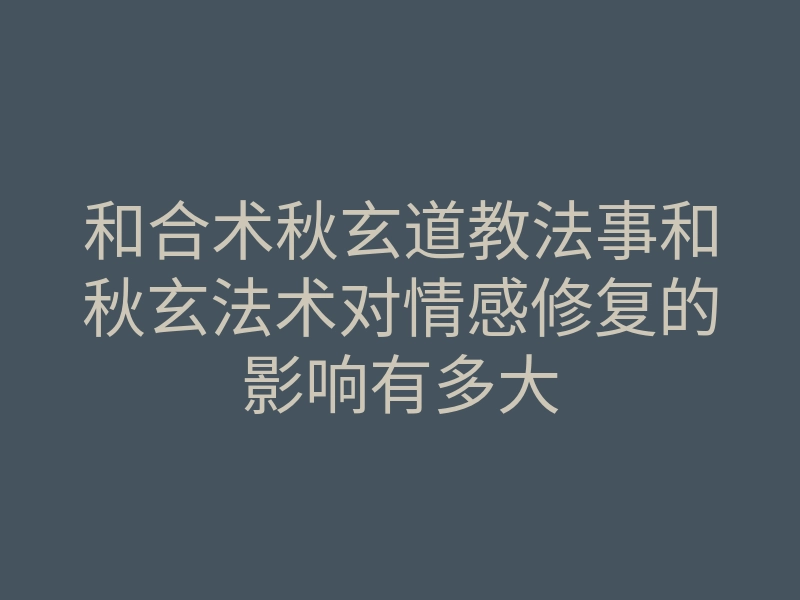 和合术秋玄道教法事和秋玄法术对情感修复的影响有多大