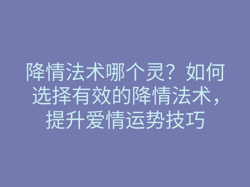降情法术哪个灵?如何选择有效的降情法术,提升爱情运势技巧