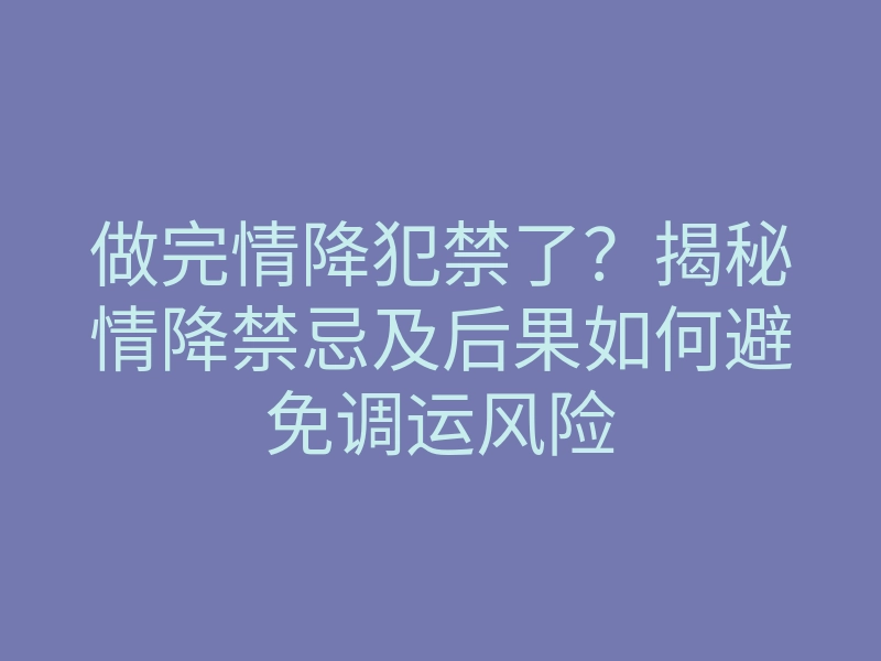 做完情降犯禁了?揭秘情降禁忌及后果如何避免调运风险