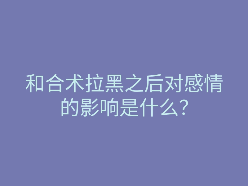 和合术拉黑之后对感情的影响是什么?