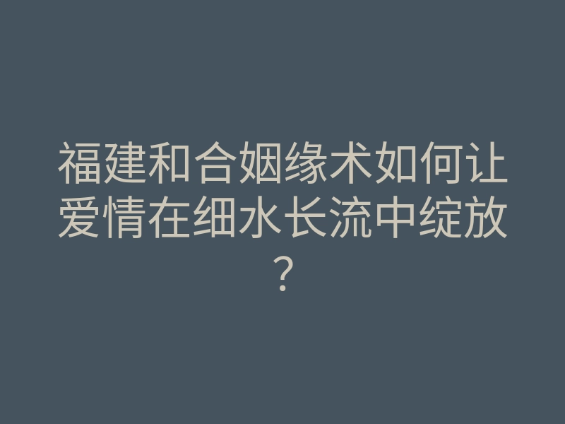 福建和合姻缘术如何让爱情在细水长流中绽放?