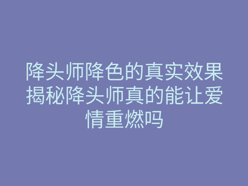 降头师降色的真实效果揭秘降头师真的能让爱情重燃吗