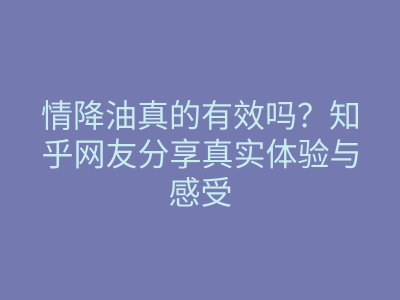 情降油真的有效吗?知乎网友分享真实体验与感受