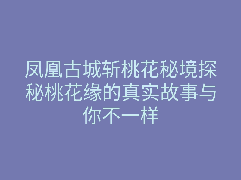凤凰古城斩桃花秘境探秘桃花缘的真实故事与你不一样