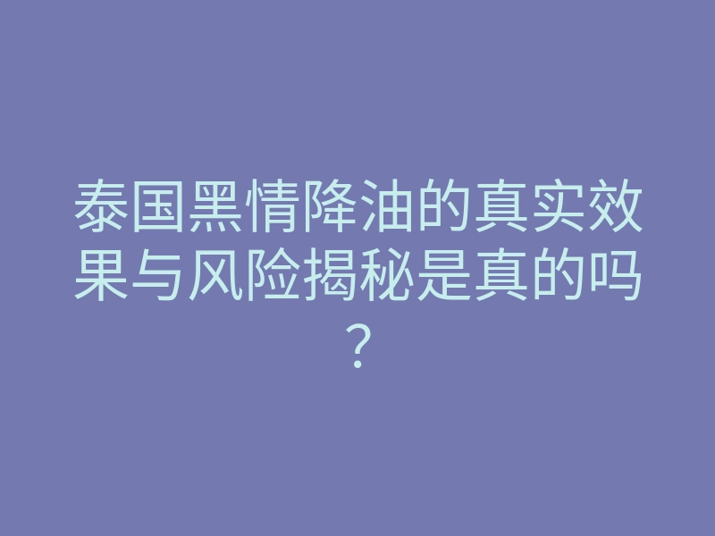 泰国黑情降油的真实效果与风险揭秘是真的吗？