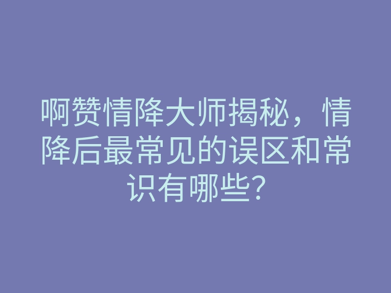 啊赞情降大师揭秘，情降后最常见的误区和常识有哪些？
