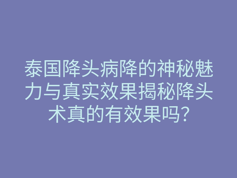 泰国降头病降的神秘魅力与真实效果揭秘降头术真的有效果吗？