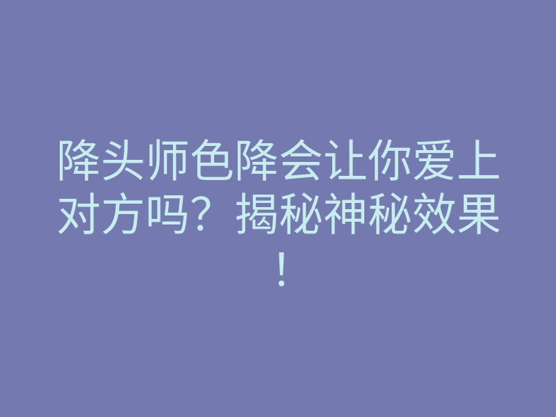 降头师色降会让你爱上对方吗?揭秘神秘效果!