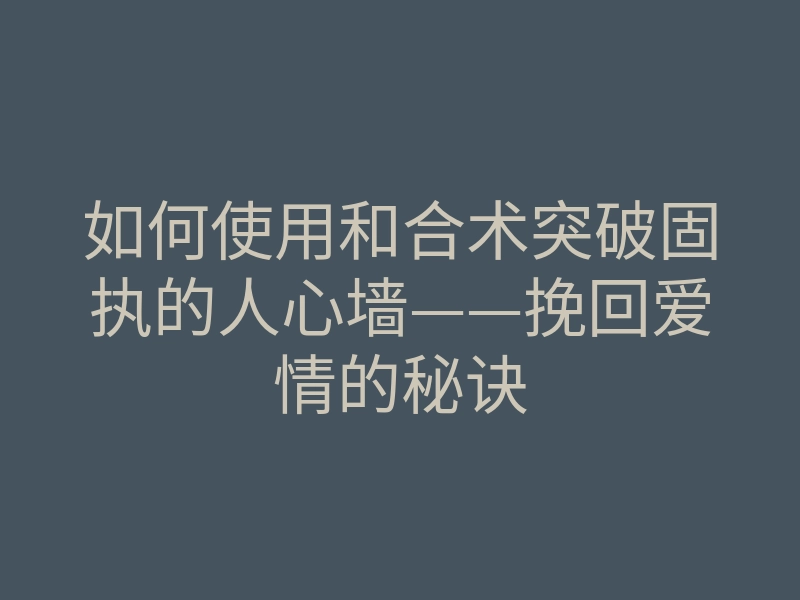 如何使用和合术突破固执的人心墙——挽回爱情的秘诀