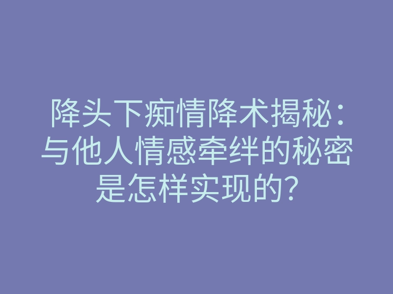 降头下痴情降术揭秘:与他人情感牵绊的秘密是怎样实现的?