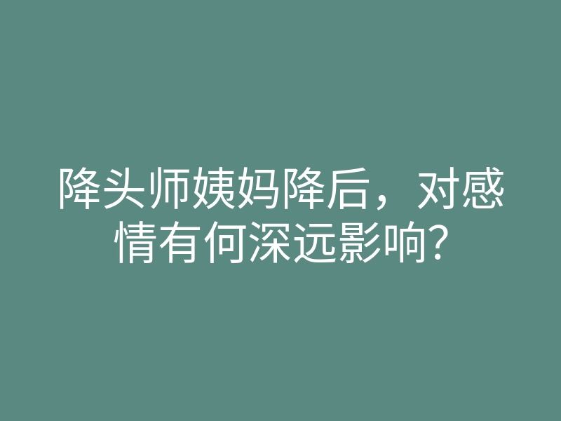 降头师姨妈降后,对感情有何深远影响?