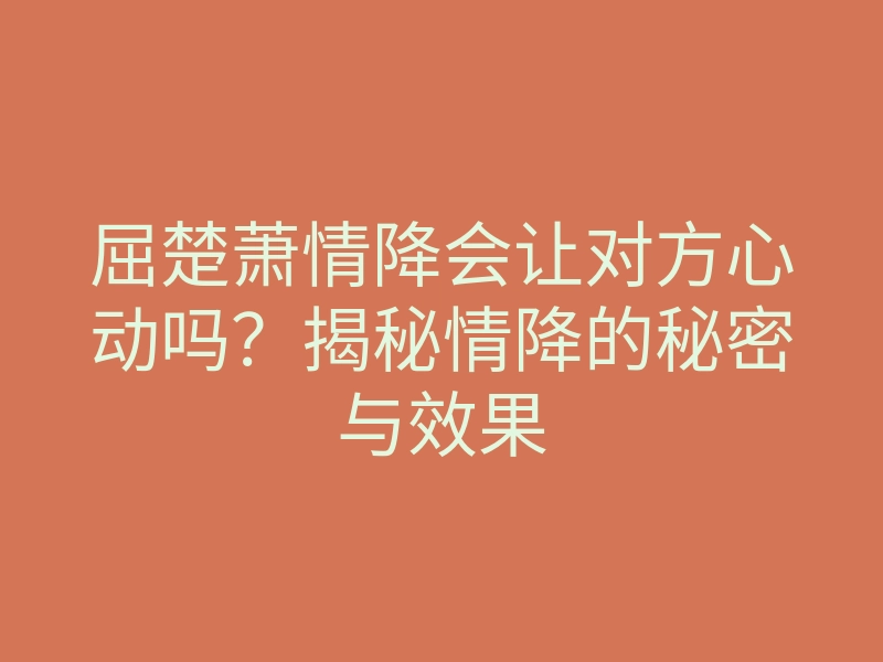 屈楚萧情降会让对方心动吗？揭秘情降的秘密与效果