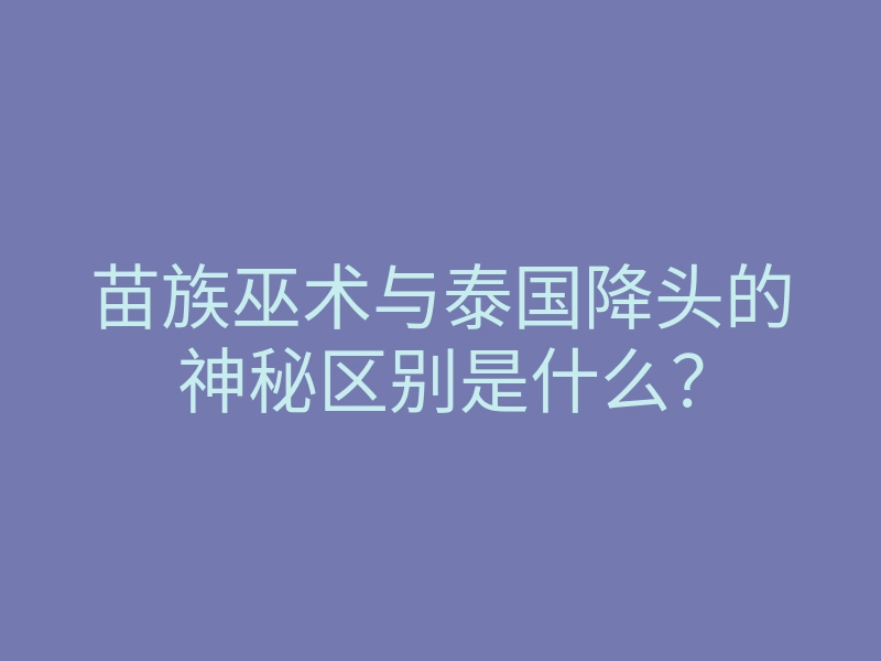 苗族巫术与泰国降头的神秘区别是什么？