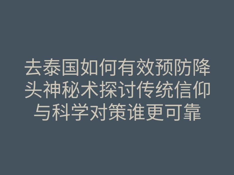 去泰国如何有效预防降头神秘术探讨传统信仰与科学对策谁更可靠