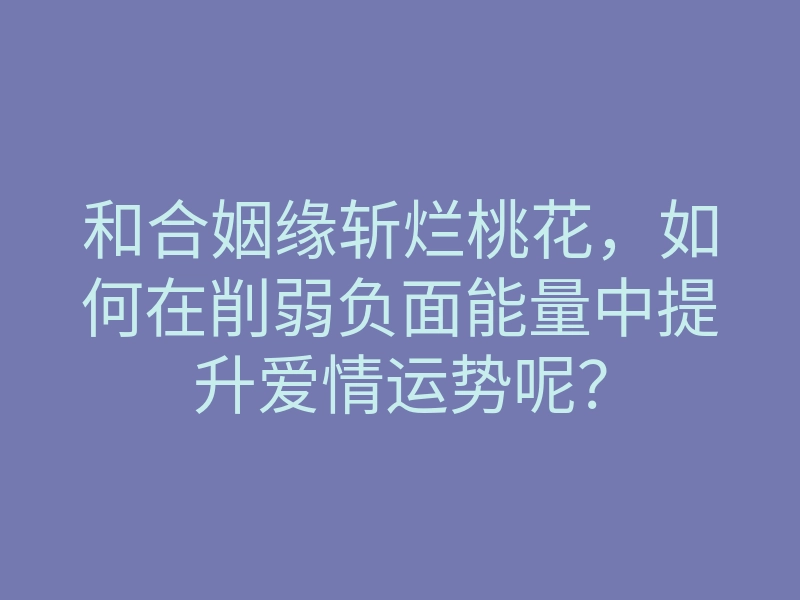 和合姻缘斩烂桃花,如何在削弱负面能量中提升爱情运势呢?