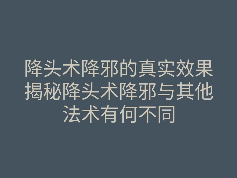 降头术降邪的真实效果揭秘降头术降邪与其他法术有何不同