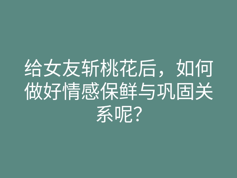 给女友斩桃花后,如何做好情感保鲜与巩固关系呢?
