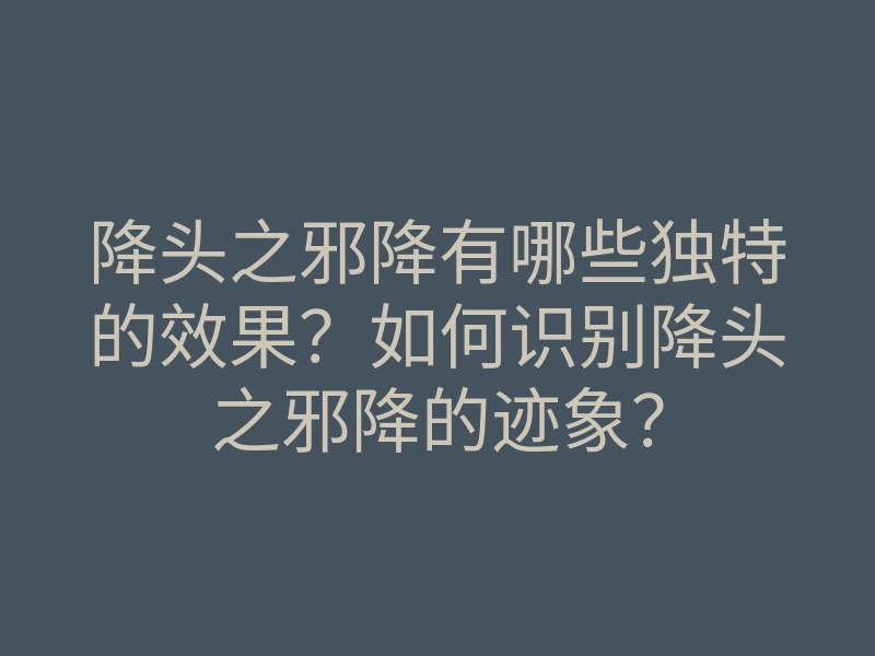 降头之邪降有哪些独特的效果?如何识别降头之邪降的迹象?
