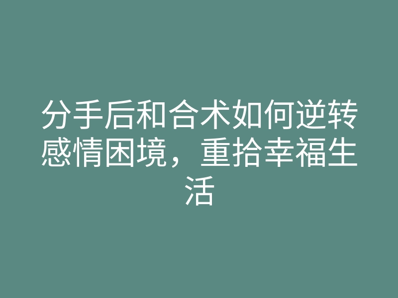 分手后和合术如何逆转感情困境,重拾幸福生活