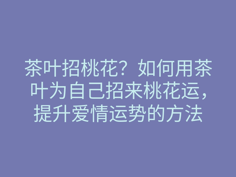 茶叶招桃花?如何用茶叶为自己招来桃花运,提升爱情运势的方法
