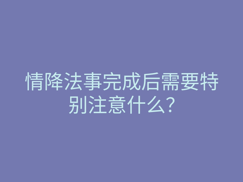 情降法事完成后需要特别注意什么?