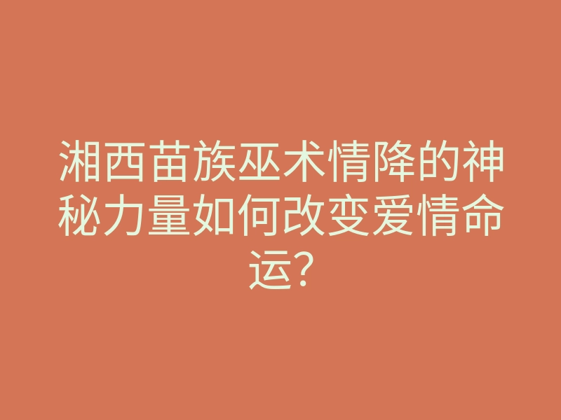 湘西苗族巫术情降的神秘力量如何改变爱情命运?