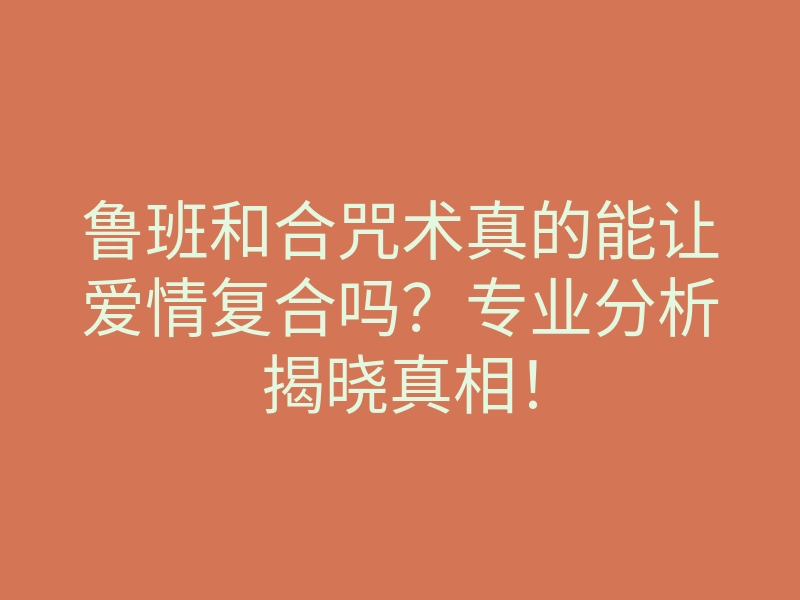 鲁班和合咒术真的能让爱情复合吗？专业分析揭晓真相！