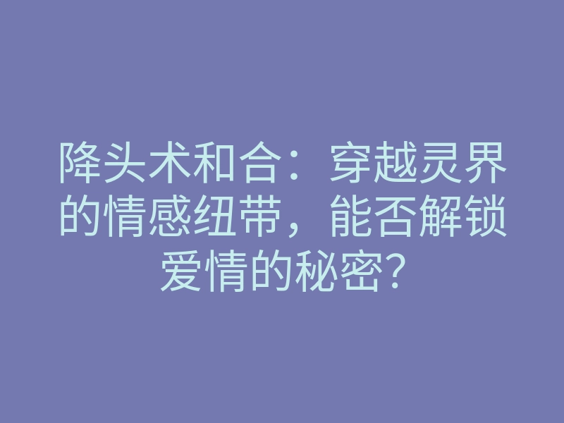 降头术和合:穿越灵界的情感纽带,能否解锁爱情的秘密?