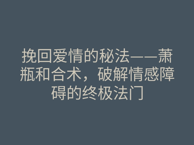 挽回爱情的秘法——萧瓶和合术,破解情感障碍的终极法门