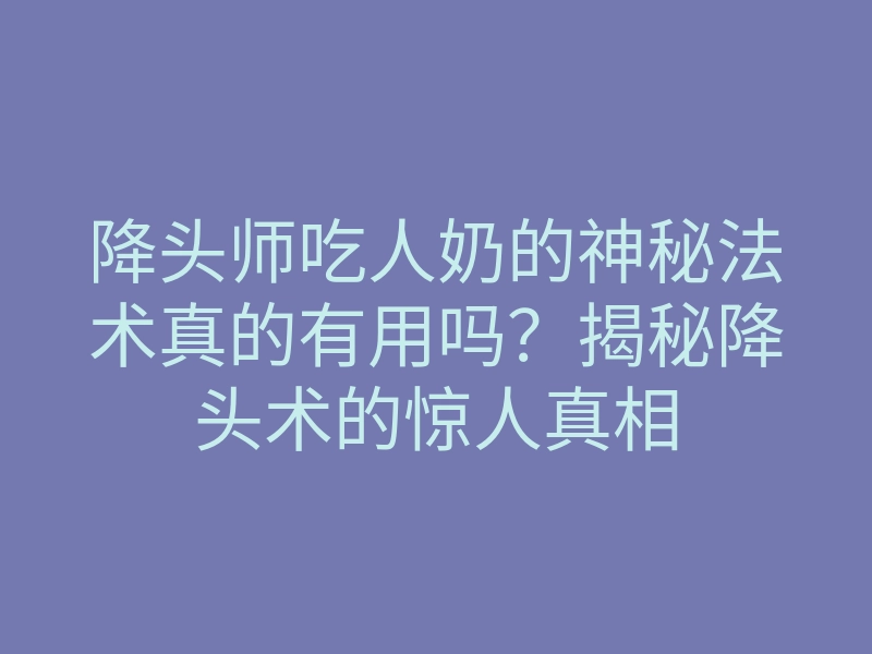 降头师吃人奶的神秘法术真的有用吗?揭秘降头术的惊人真相