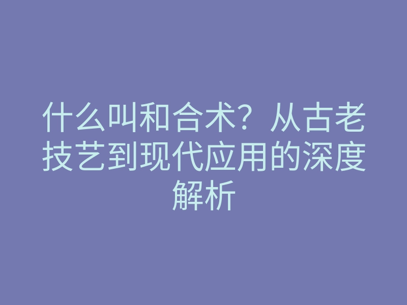 什么叫和合术?从古老技艺到现代应用的深度解析