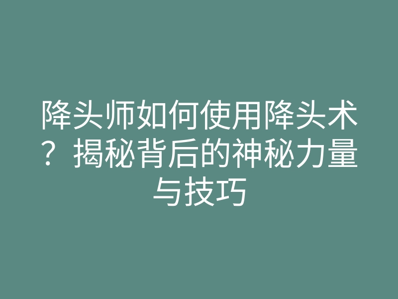 降头师如何使用降头术?揭秘背后的神秘力量与技巧