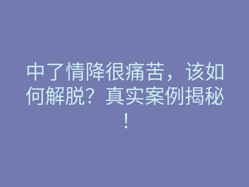 中了情降很痛苦，该如何解脱？真实案例揭秘！