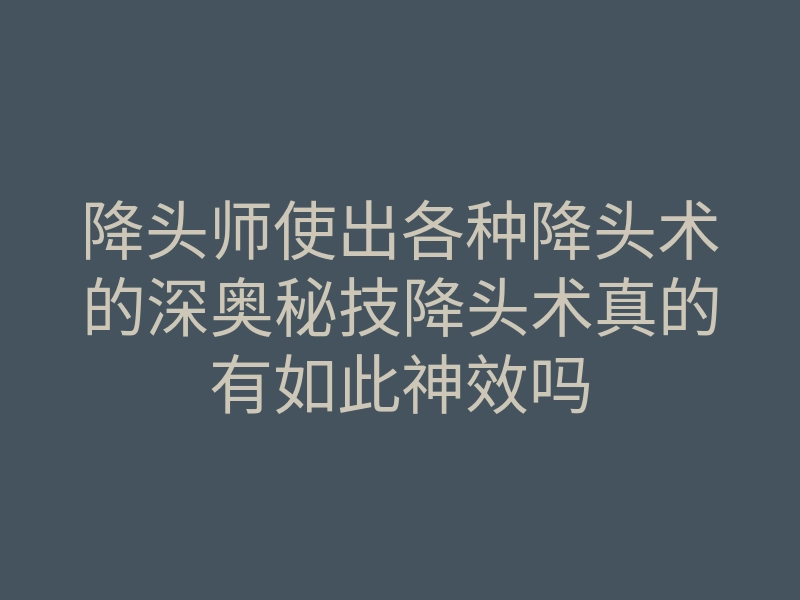 降头师使出各种降头术的深奥秘技降头术真的有如此神效吗