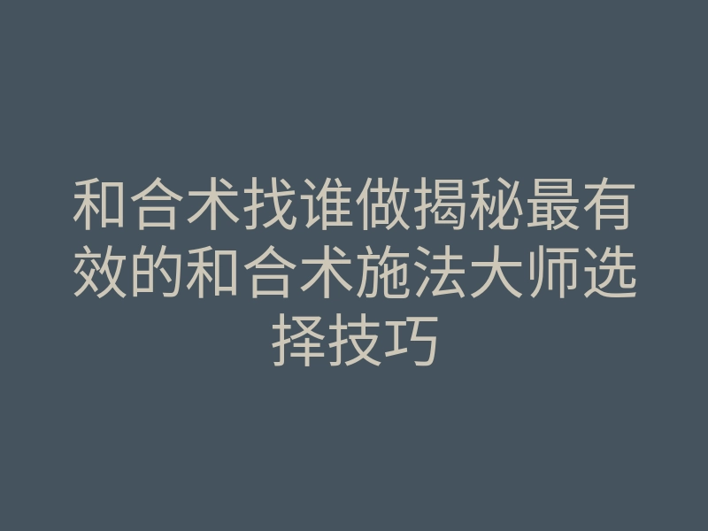 和合术找谁做揭秘最有效的和合术施法大师选择技巧