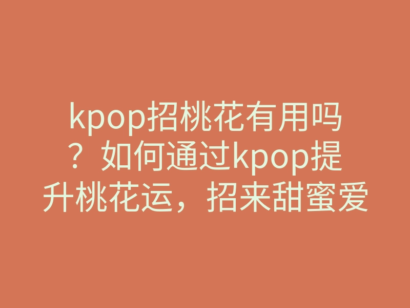 kpop招桃花有用吗?如何通过kpop提升桃花运,招来甜蜜爱情