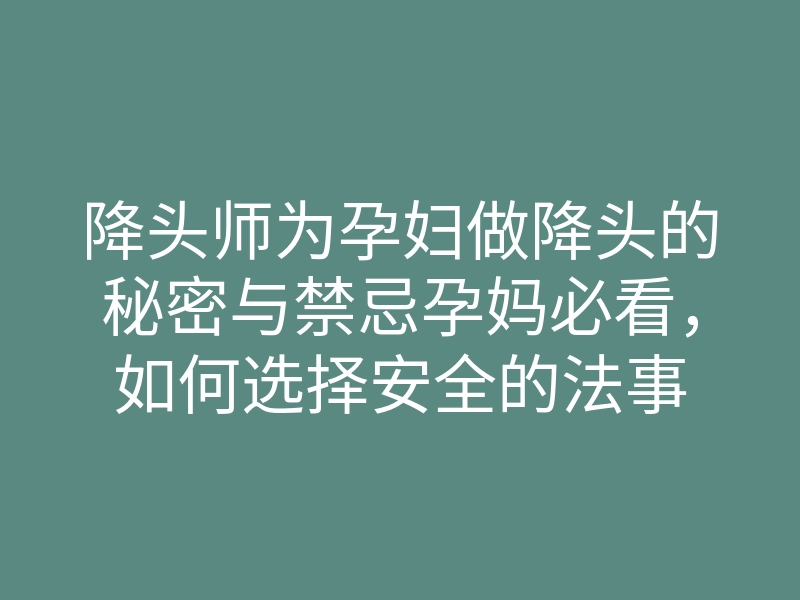 降头师为孕妇做降头的秘密与禁忌孕妈必看,如何选择安全的法事