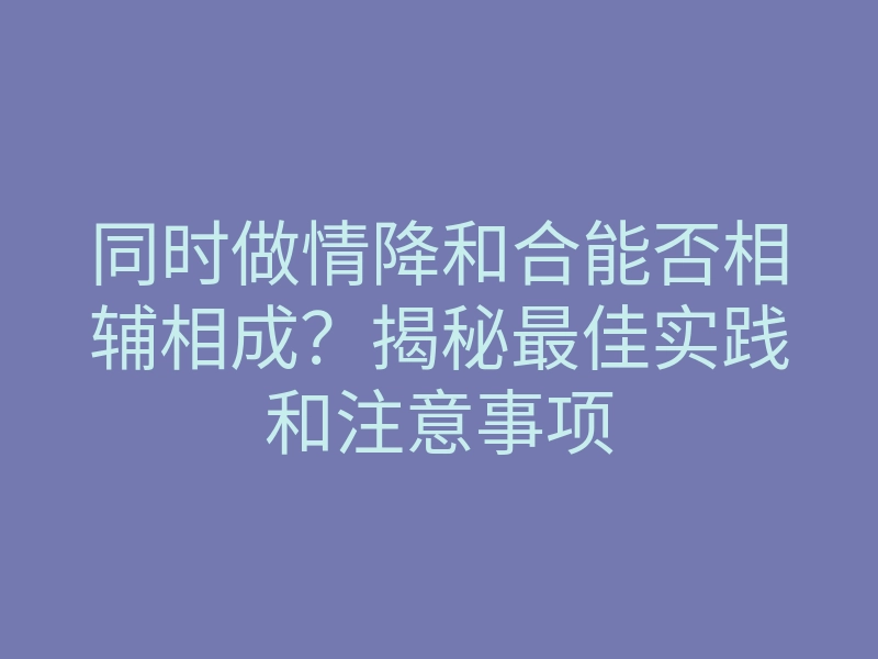 同时做情降和合能否相辅相成?揭秘最佳实践和注意事项