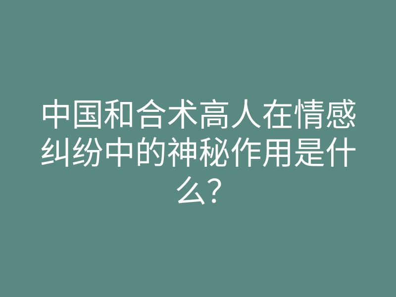 中国和合术高人在情感纠纷中的神秘作用是什么?