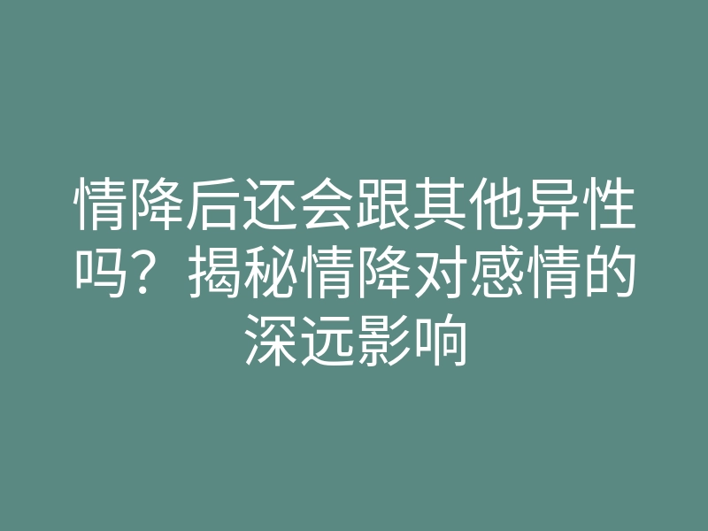 情降后还会跟其他异性吗?揭秘情降对感情的深远影响
