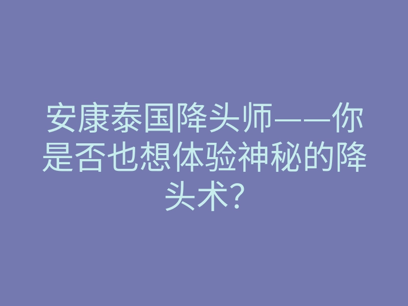 安康泰国降头师——你是否也想体验神秘的降头术？