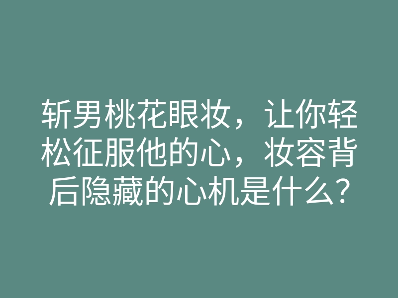 斩男桃花眼妆,让你轻松征服他的心,妆容背后隐藏的心机是什么?