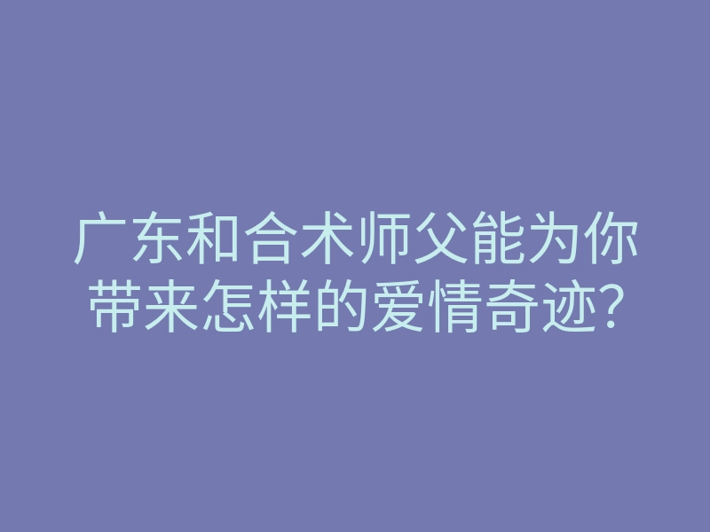 广东和合术师父能为你带来怎样的爱情奇迹?