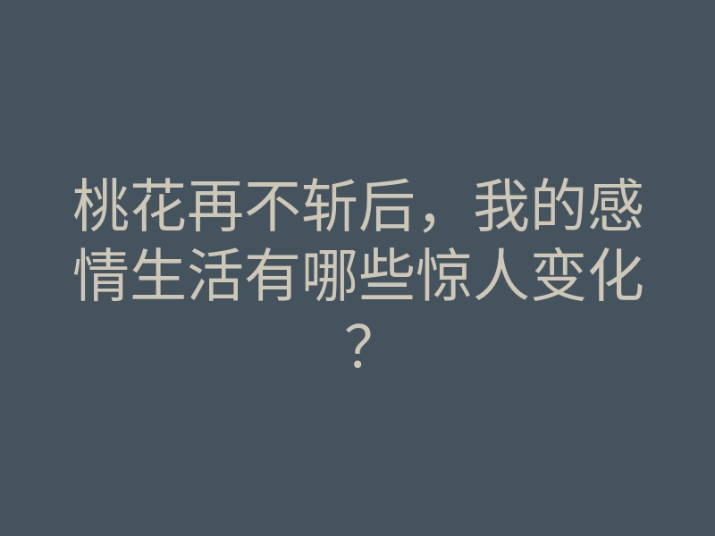 桃花再不斩后,我的感情生活有哪些惊人变化?